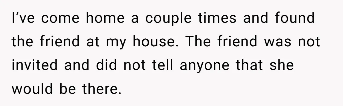 I’ve come home a couple times and found the friend at my house. The friend was not invited and did not tell anyone that she would be there.