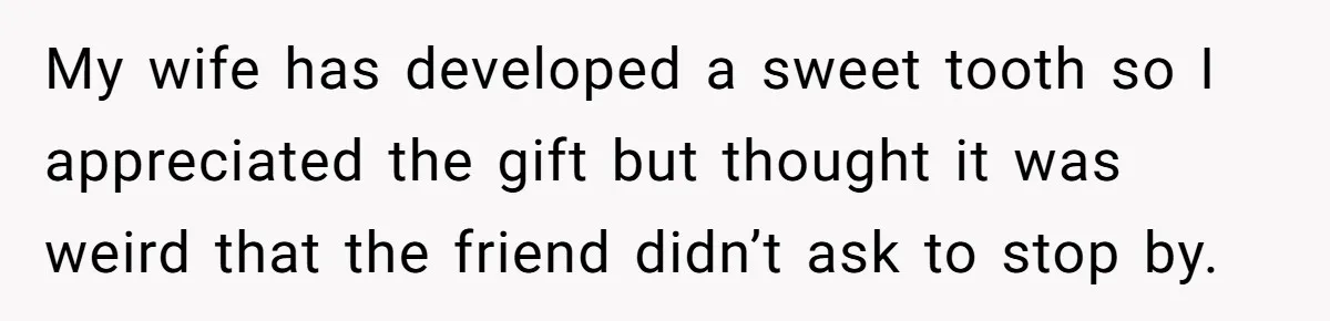 My wife has developed a sweet tooth so I appreciated the gift but thought it was weird that the friend didn’t ask to stop by.