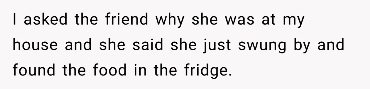 I asked the friend why she was at my house and she said she just swung by and found the food in the fridge.