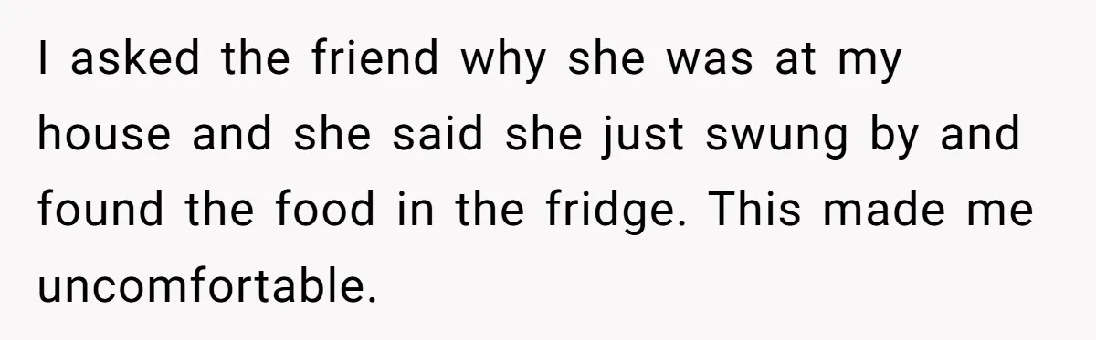 I asked the friend why she was at my house and she said she just swung by and found the food in the fridge. This made me uncomfortable.
