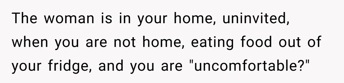 The woman is in your home, uninvited, when you are not home, eating food out of your fridge, and you are "uncomfortable?"