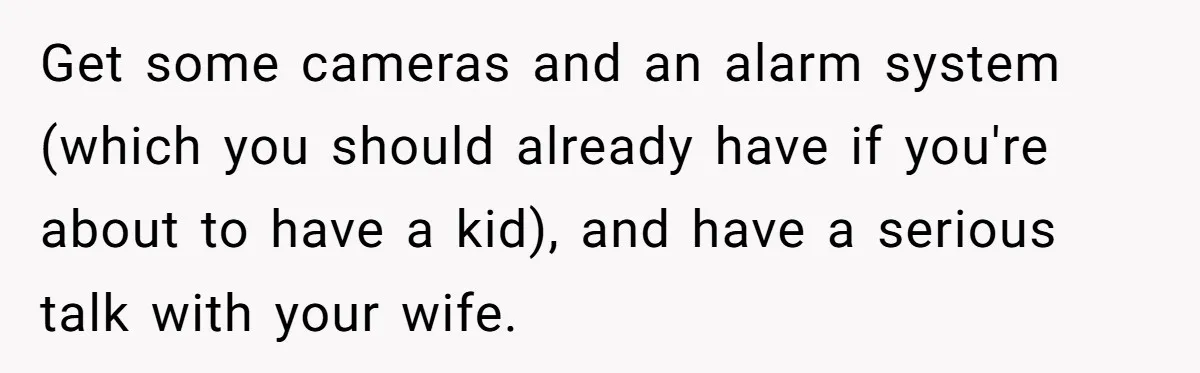 Get some cameras and an alarm system (which you should already have if you're about to have a kid), and have a serious talk with your wife.