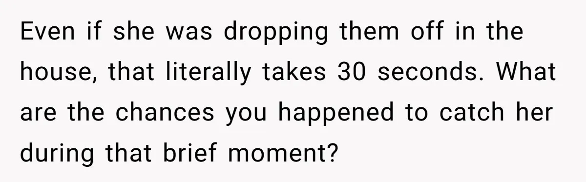 Even if she was dropping them off in the house, that literally takes 30 seconds. What are the chances you happened to catch her during that brief moment?