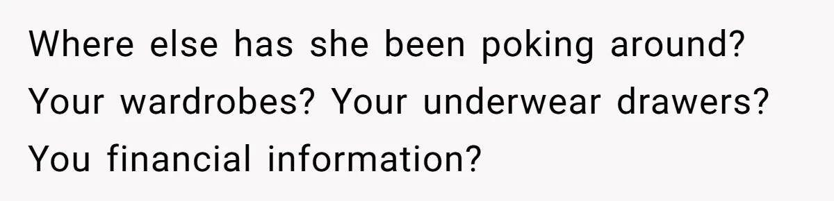 Where else has she been poking around? Your wardrobes? Your underwear drawers? You financial information?