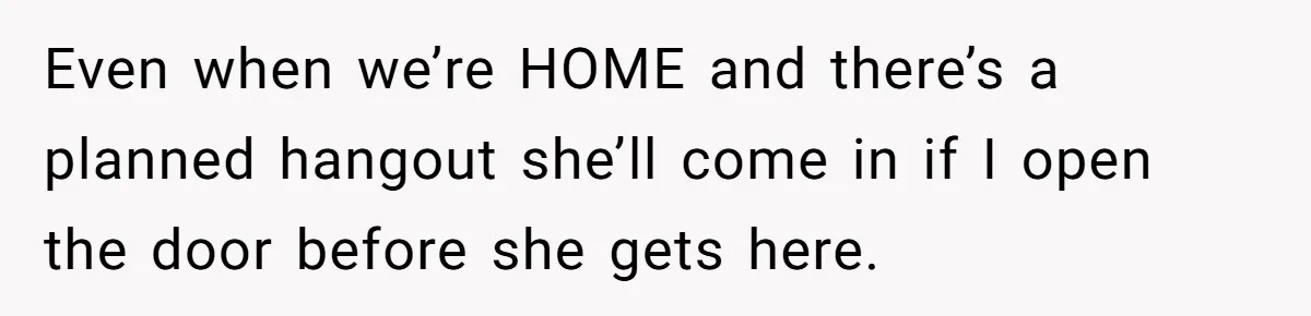 Even when we’re HOME and there’s a planned hangout she’ll come in if I open the door before she gets here.