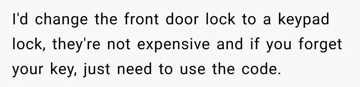 I'd change the front door lock to a keypad lock, they're not expensive and if you forget your key, just need to use the code.