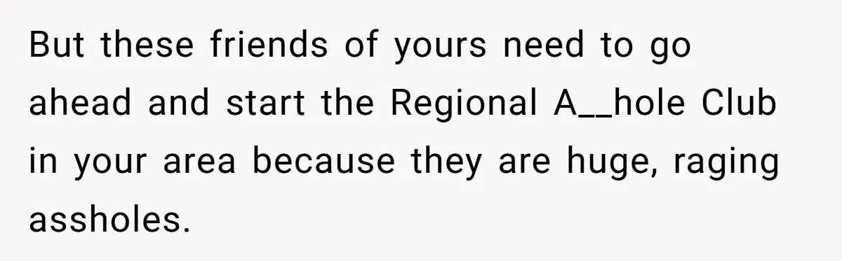 But these friends of yours need to go ahead and start the Regional A__hole Club in your area because they are huge, raging assholes.