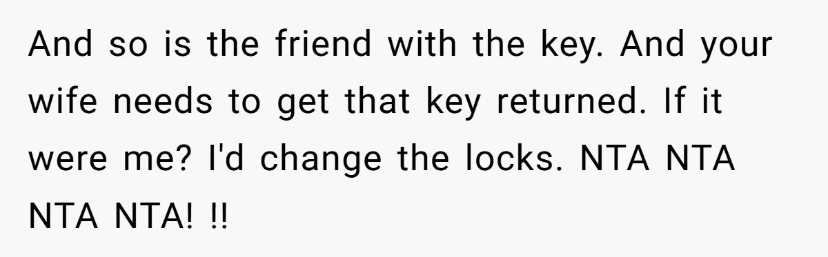 And so is the friend with the key. And your wife needs to get that key returned. If it were me? I'd change the locks. NTA NTA NTA NTA! !!