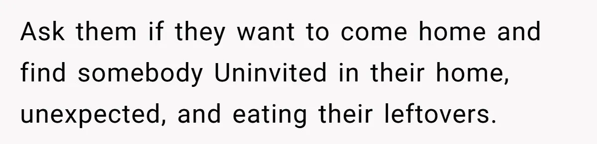Ask them if they want to come home and find somebody Uninvited in their home, unexpected, and eating their leftovers.