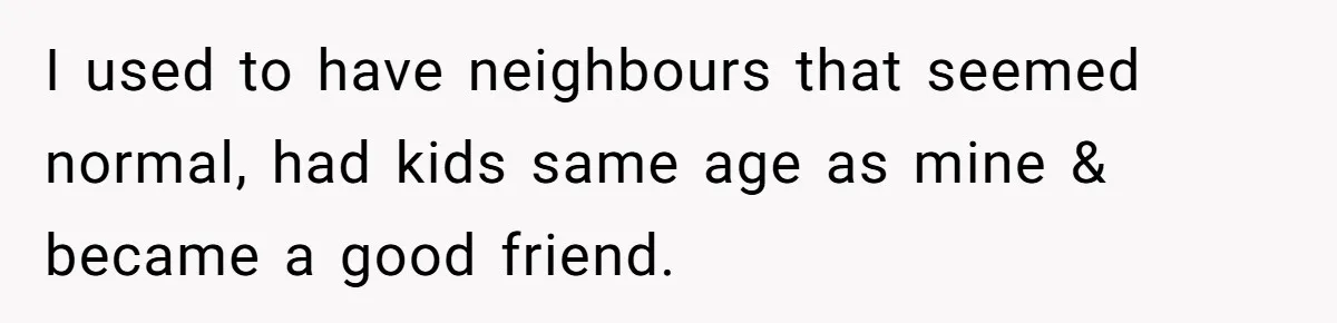 I used to have neighbours that seemed normal, had kids same age as mine & became a good friend.