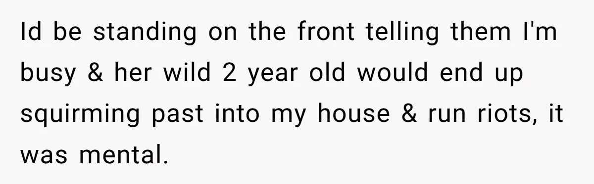 Id be standing on the front telling them I'm busy & her wild 2 year old would end up squirming past into my house & run riots, it was mental.