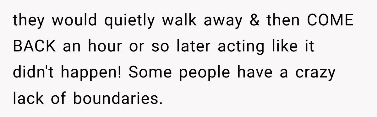 they would quietly walk away & then COME BACK an hour or so later acting like it didn't happen! Some people have a crazy lack of boundaries.
