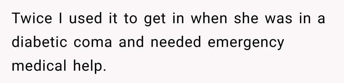 Twice I used it to get in when she was in a diabetic coma and needed emergency medical help.
