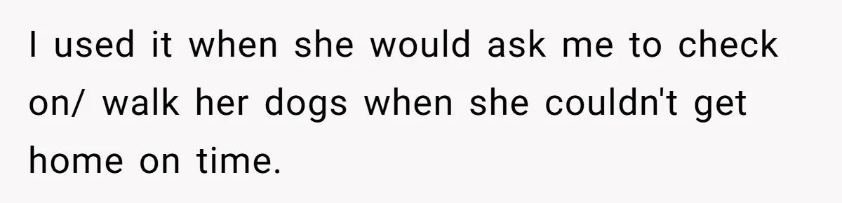 I used it when she would ask me to check on/ walk her dogs when she couldn't get home on time.