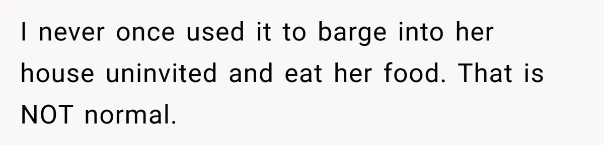 I never once used it to barge into her house uninvited and eat her food. That is NOT normal.