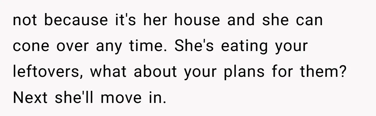 not because it's her house and she can cone over any time. She's eating your leftovers, what about your plans for them? Next she'll move in.