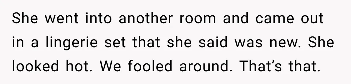 She went into another room and came out in a lingerie set that she said was new. She looked hot. We fooled around. That’s that.
