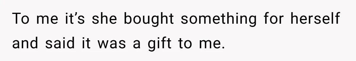 To me it’s she bought something for herself and said it was a gift to me.