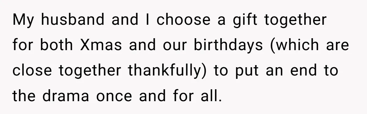 My husband and I choose a gift together for both Xmas and our birthdays (which are close together thankfully) to put an end to the drama once and for all.