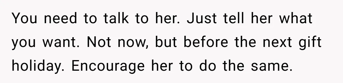 You need to talk to her. Just tell her what you want. Not now, but before the next gift holiday. Encourage her to do the same.