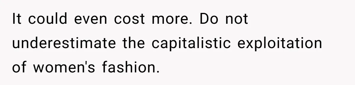 It could even cost more. Do not underestimate the capitalistic exploitation of women's fashion.