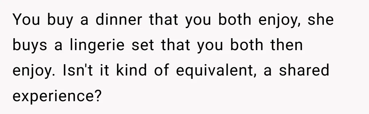 You buy a dinner that you both enjoy, she buys a lingerie set that you both then enjoy. Isn't it kind of equivalent, a shared experience?