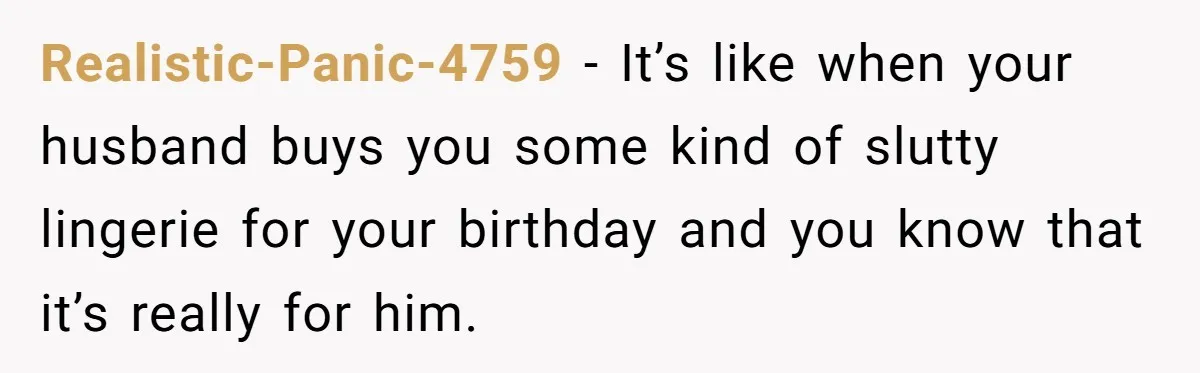Realistic-Panic-4759 − It’s like when your husband buys you some kind of slutty lingerie for your birthday and you know that it’s really for him.