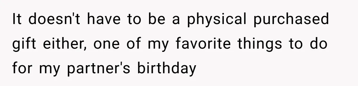 It doesn't have to be a physical purchased gift either, one of my favorite things to do for my partner's birthday