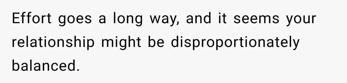 Effort goes a long way, and it seems your relationship might be disproportionately balanced.
