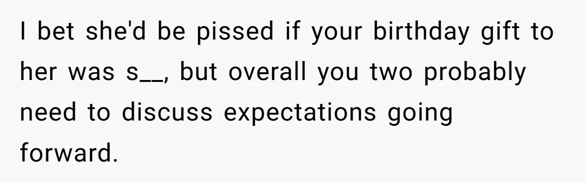 I bet she'd be pissed if your birthday gift to her was s__, but overall you two probably need to discuss expectations going forward.