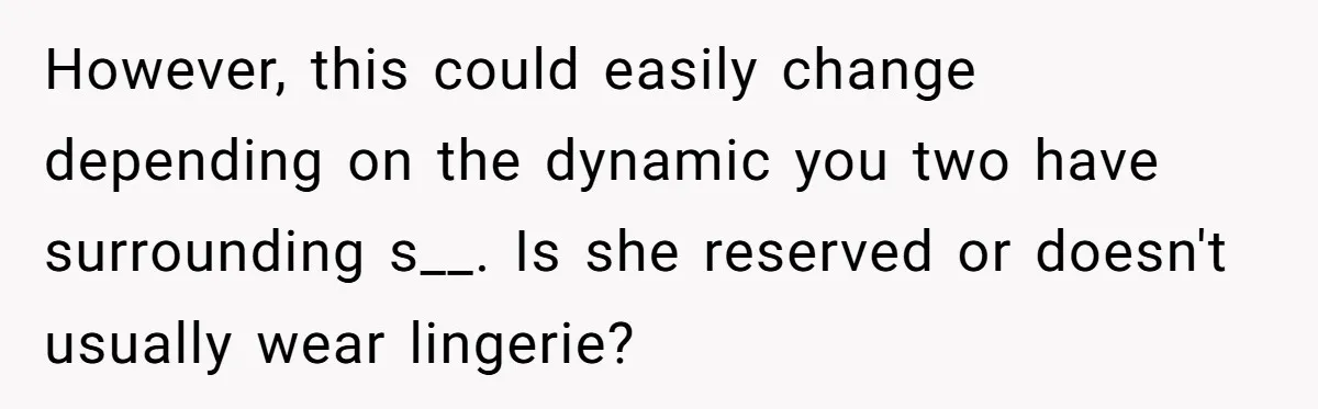 However, this could easily change depending on the dynamic you two have surrounding s__. Is she reserved or doesn't usually wear lingerie?