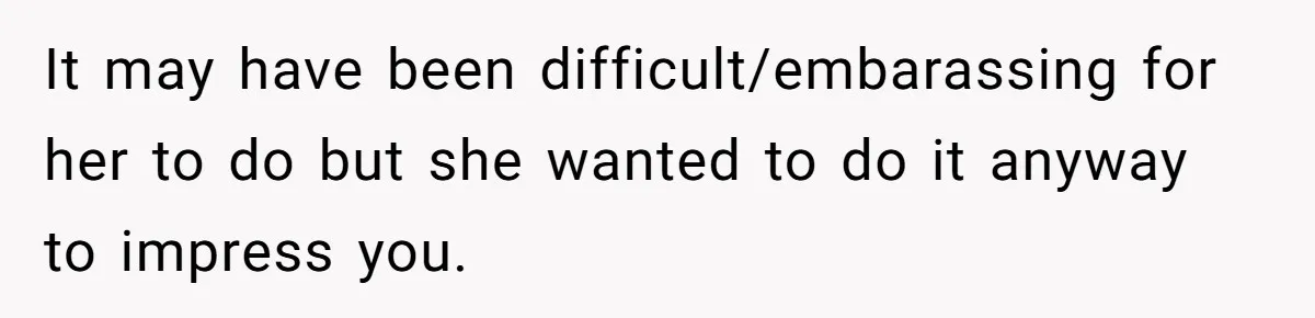 It may have been difficult/embarassing for her to do but she wanted to do it anyway to impress you.