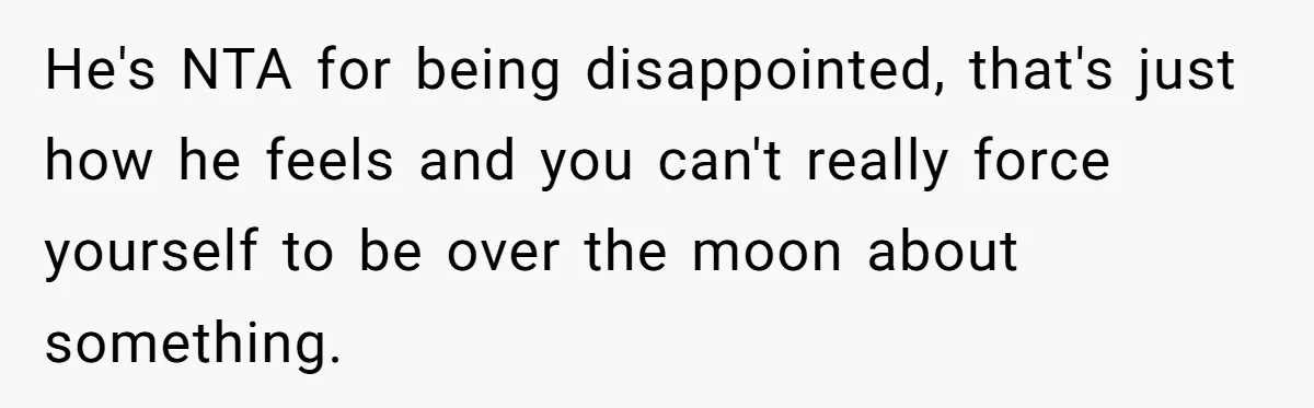 He's NTA for being disappointed, that's just how he feels and you can't really force yourself to be over the moon about something.