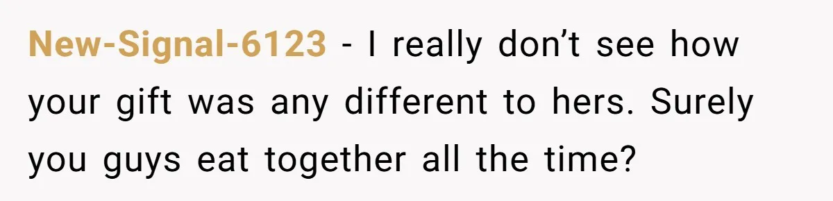New-Signal-6123 − I really don’t see how your gift was any different to hers. Surely you guys eat together all the time?