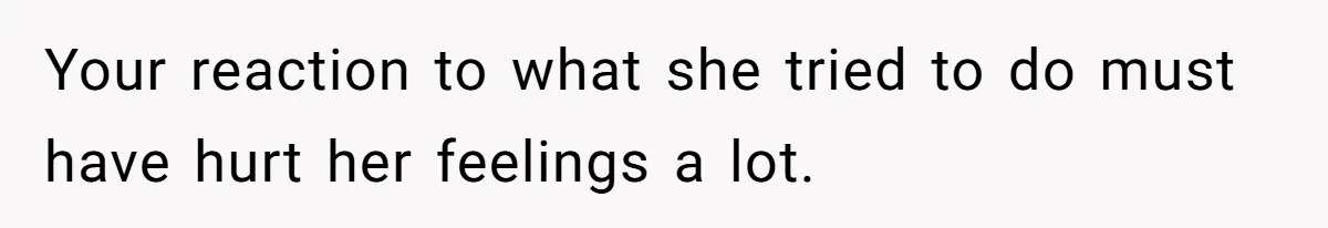 Your reaction to what she tried to do must have hurt her feelings a lot.