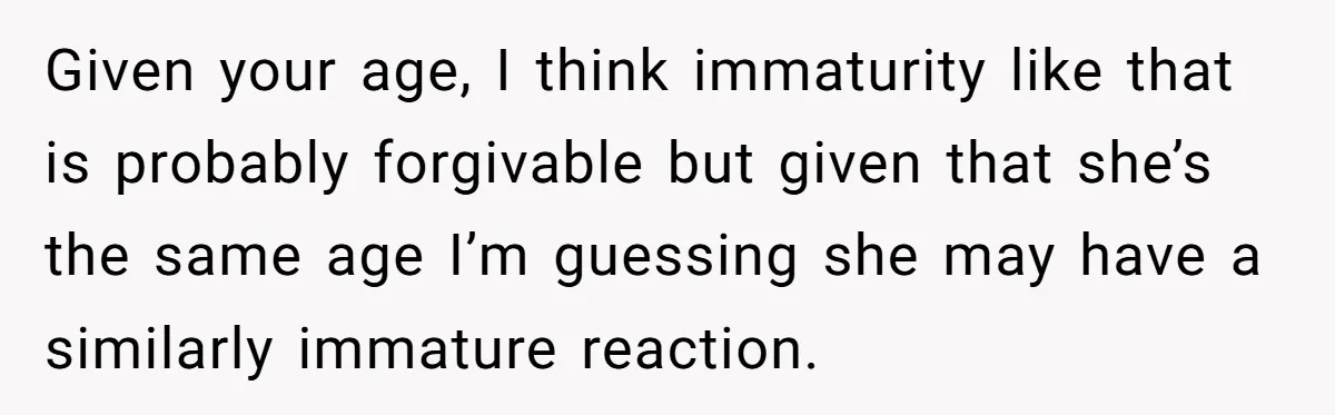 Given your age, I think immaturity like that is probably forgivable but given that she’s the same age I’m guessing she may have a similarly immature reaction.