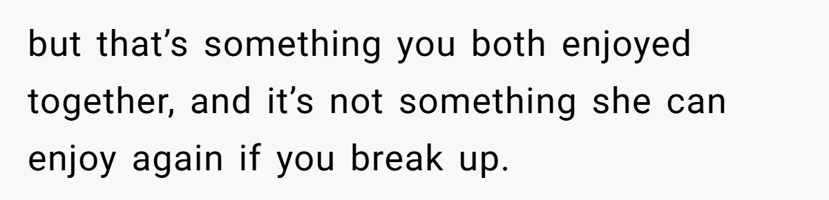 but that’s something you both enjoyed together, and it’s not something she can enjoy again if you break up.