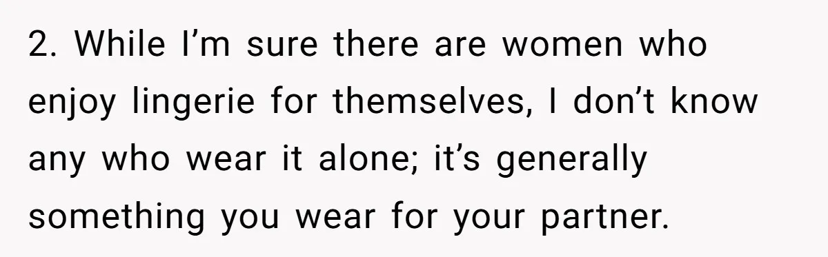 2. While I’m sure there are women who enjoy lingerie for themselves, I don’t know any who wear it alone; it’s generally something you wear for your partner.