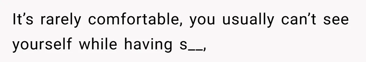 It’s rarely comfortable, you usually can’t see yourself while having s__,