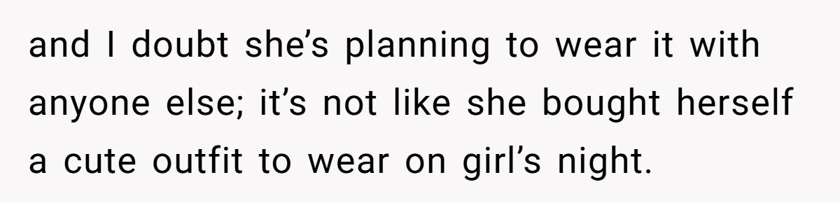 and I doubt she’s planning to wear it with anyone else; it’s not like she bought herself a cute outfit to wear on girl’s night.