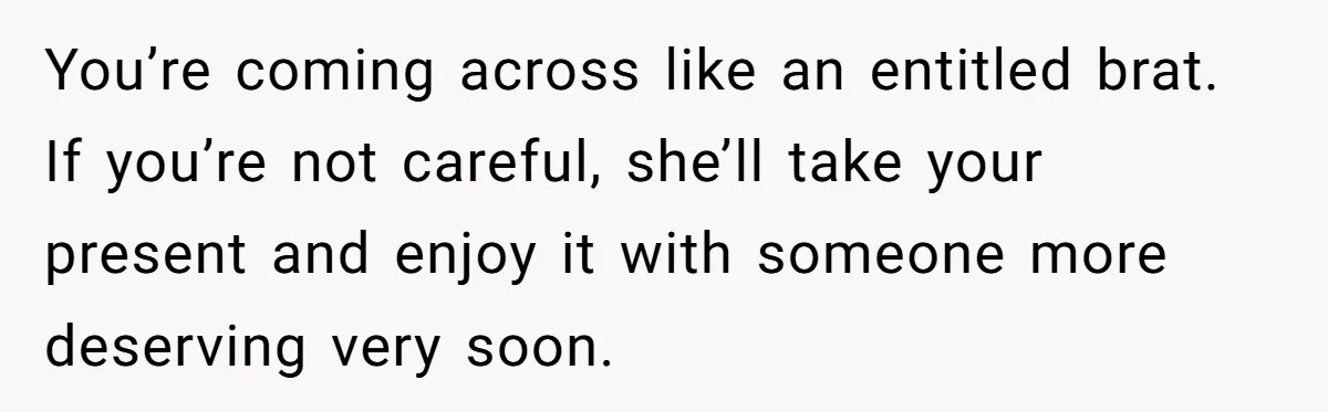 You’re coming across like an entitled brat. If you’re not careful, she’ll take your present and enjoy it with someone more deserving very soon.