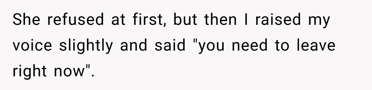 She refused at first, but then I raised my voice slightly and said "you need to leave right now".