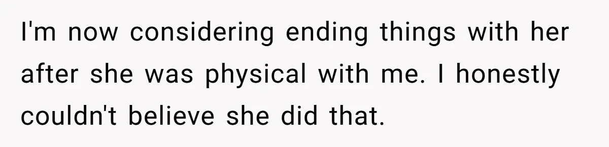I'm now considering ending things with her after she was physical with me. I honestly couldn't believe she did that.