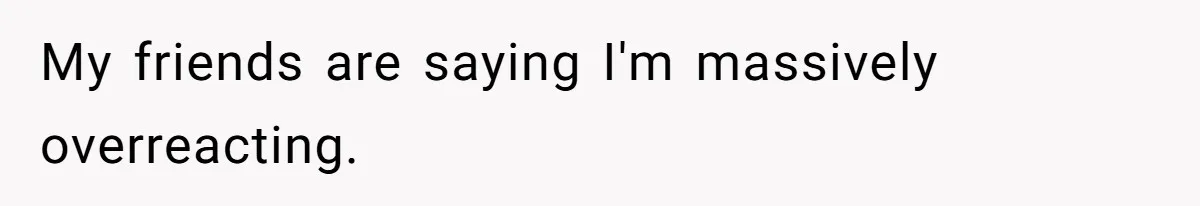 My friends are saying I'm massively overreacting.