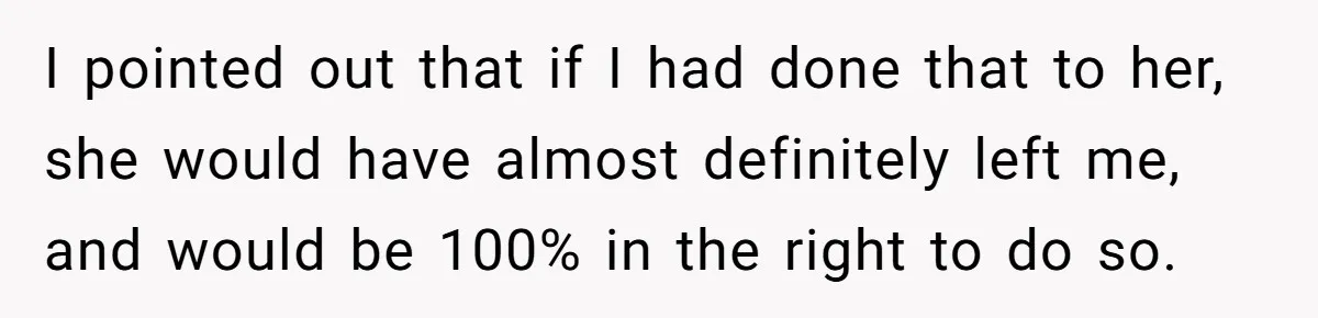 I pointed out that if I had done that to her, she would have almost definitely left me, and would be 100% in the right to do so.