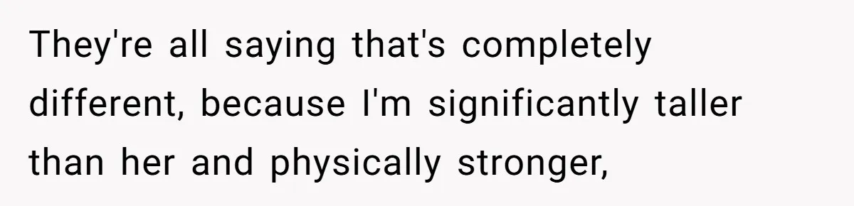 They're all saying that's completely different, because I'm significantly taller than her and physically stronger,