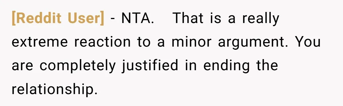 [Reddit User] − NTA.   That is a really extreme reaction to a minor argument. You are completely justified in ending the relationship.
