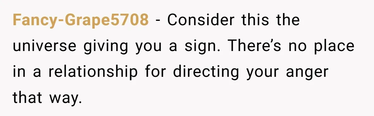 Fancy-Grape5708 − Consider this the universe giving you a sign. There’s no place in a relationship for directing your anger that way.