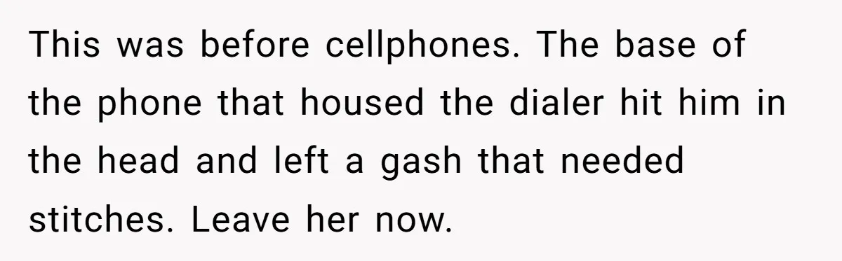 This was before cellphones. The base of the phone that housed the dialer hit him in the head and left a gash that needed stitches. Leave her now.