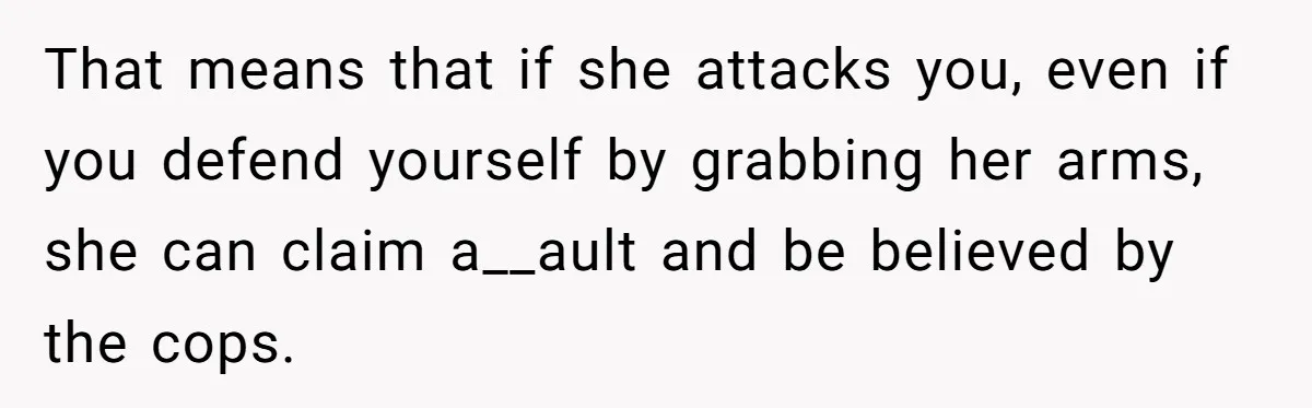 That means that if she attacks you, even if you defend yourself by grabbing her arms, she can claim a__ault and be believed by the cops.